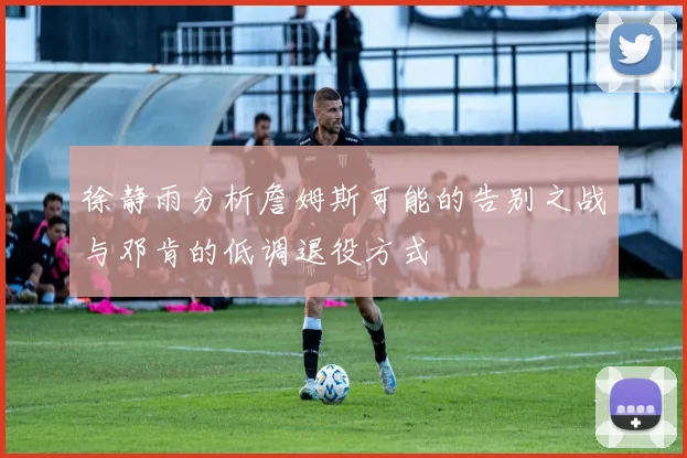 徐静雨分析詹姆斯可能的告别之战与邓肯的低调退役方式