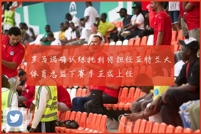 罗马诺确认琼托利将担任亚特兰大体育总监下赛季正式上任