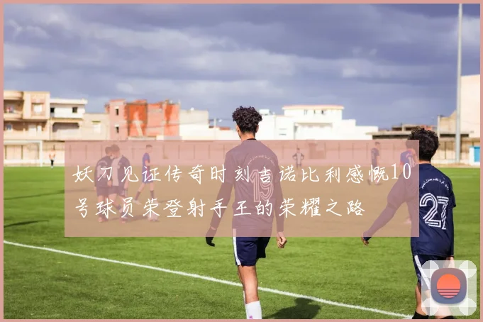 妖刀见证传奇时刻吉诺比利感慨10号球员荣登射手王的荣耀之路