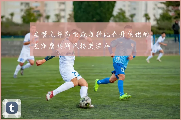 名嘴点评布伦森与科比乔丹伯德的差距詹姆斯风格更温和