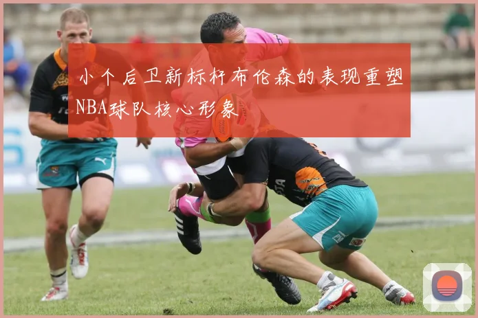 小个后卫新标杆布伦森的表现重塑NBA球队核心形象