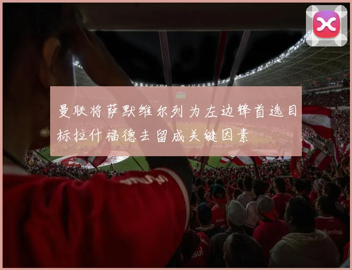 曼联将萨默维尔列为左边锋首选目标拉什福德去留成关键因素