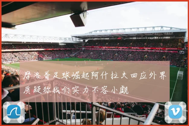 摩洛哥足球崛起阿什拉夫回应外界质疑称我们实力不容小觑