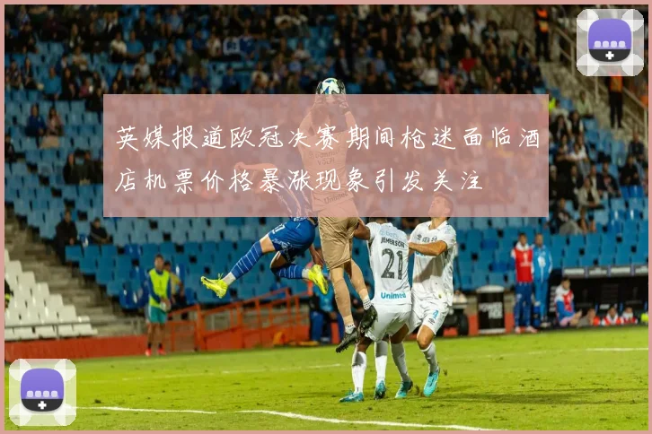 英媒报道欧冠决赛期间枪迷面临酒店机票价格暴涨现象引发关注