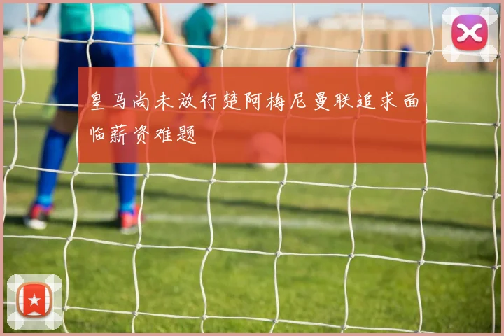 皇马尚未放行楚阿梅尼曼联追求面临薪资难题