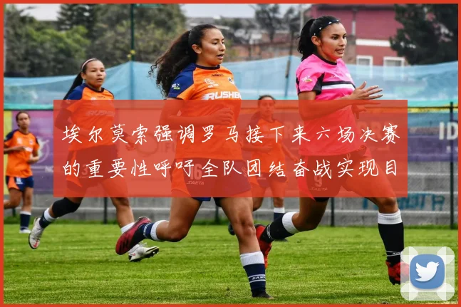 埃尔莫索强调罗马接下来六场决赛的重要性呼吁全队团结奋战实现目标
