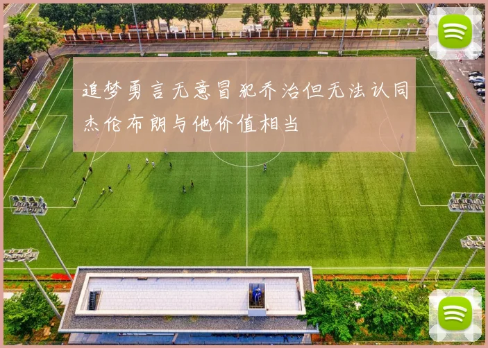 追梦勇言无意冒犯乔治但无法认同杰伦布朗与他价值相当