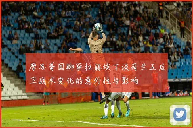 摩洛哥国脚萨拉赫埃丁谈荷兰五后卫战术变化的意外性与影响