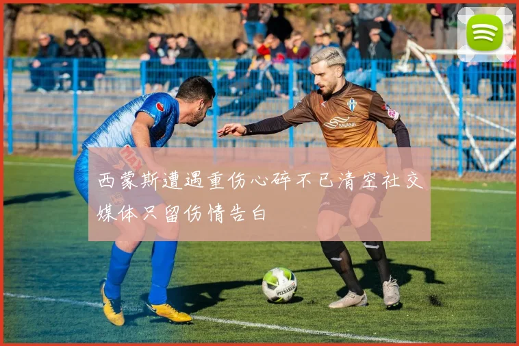 西蒙斯遭遇重伤心碎不已清空社交媒体只留伤情告白
