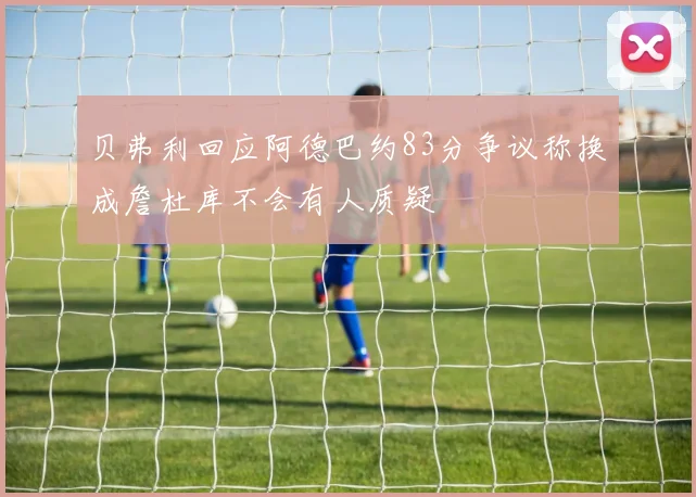 贝弗利回应阿德巴约83分争议称换成詹杜库不会有人质疑