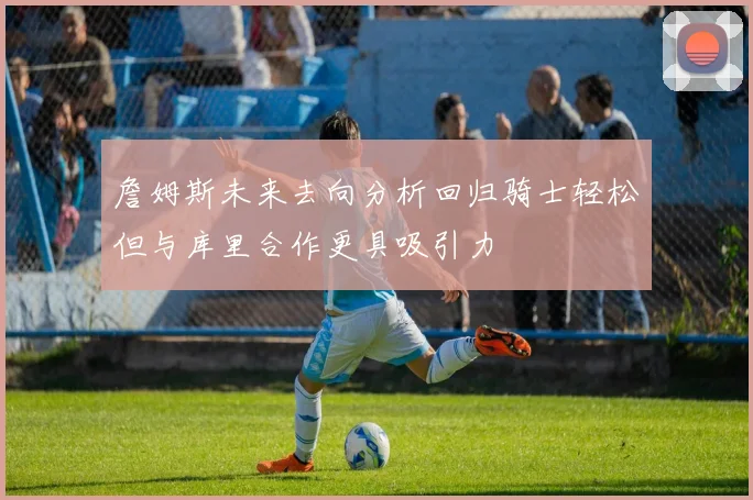 詹姆斯未来去向分析回归骑士轻松但与库里合作更具吸引力