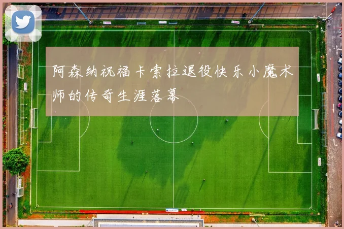 阿森纳祝福卡索拉退役快乐小魔术师的传奇生涯落幕