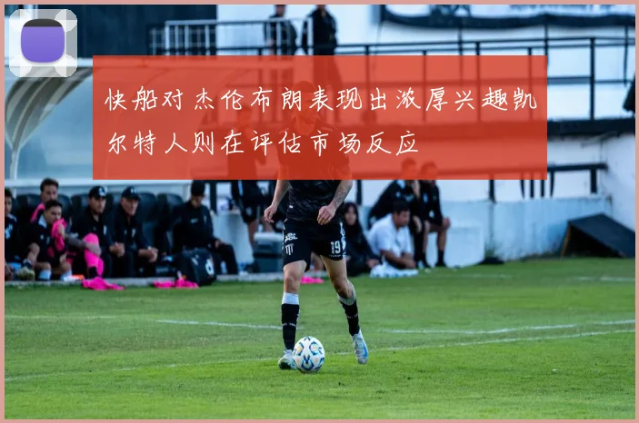 快船对杰伦布朗表现出浓厚兴趣凯尔特人则在评估市场反应