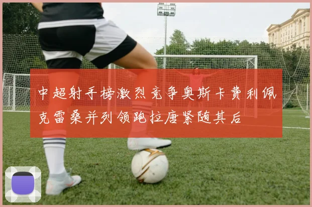 中超射手榜激烈竞争奥斯卡费利佩克雷桑并列领跑拉唐紧随其后
