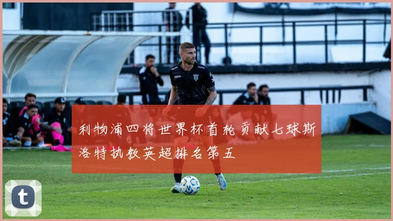 利物浦四将世界杯首轮贡献七球斯洛特执教英超排名第五