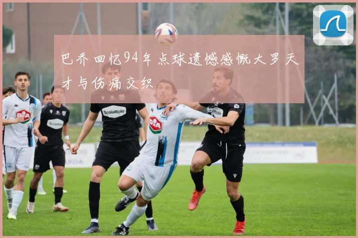 巴乔回忆94年点球遗憾感慨大罗天才与伤痛交织