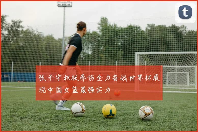 张子宇积极养伤全力备战世界杯展现中国女篮最强实力
