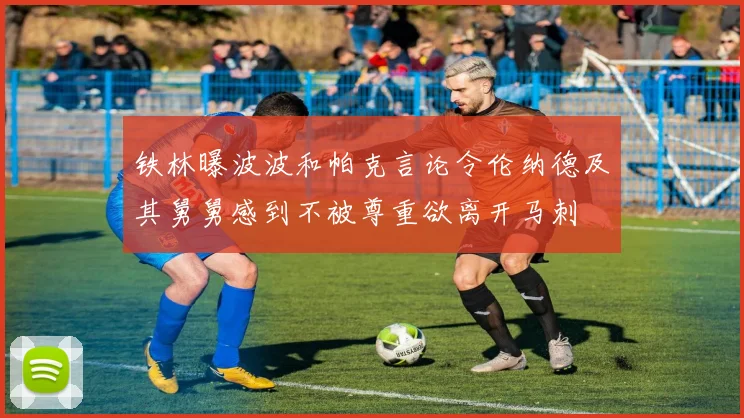 铁林曝波波和帕克言论令伦纳德及其舅舅感到不被尊重欲离开马刺