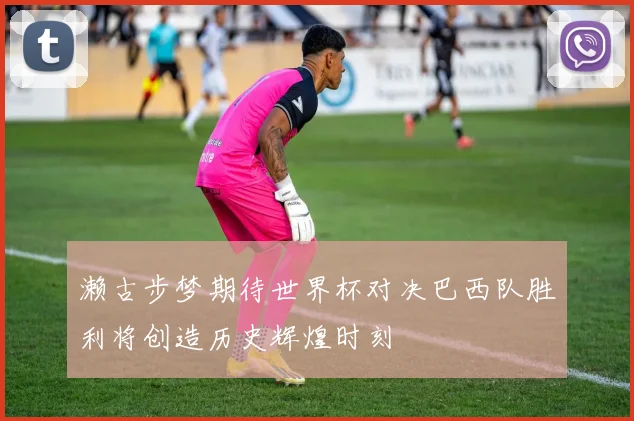 濑古步梦期待世界杯对决巴西队胜利将创造历史辉煌时刻
