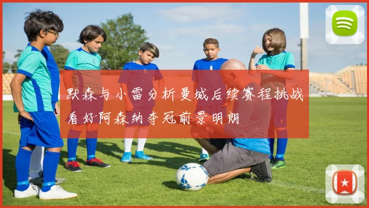 默森与小雷分析曼城后续赛程挑战看好阿森纳夺冠前景明朗