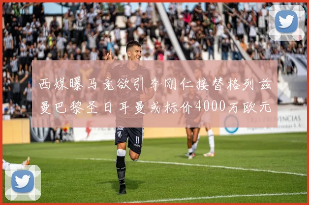 西媒曝马竞欲引李刚仁接替格列兹曼巴黎圣日耳曼或标价4000万欧元