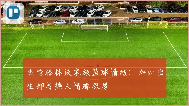 杰伦格林谈家族篮球情结：加州出生却与热火情缘深厚