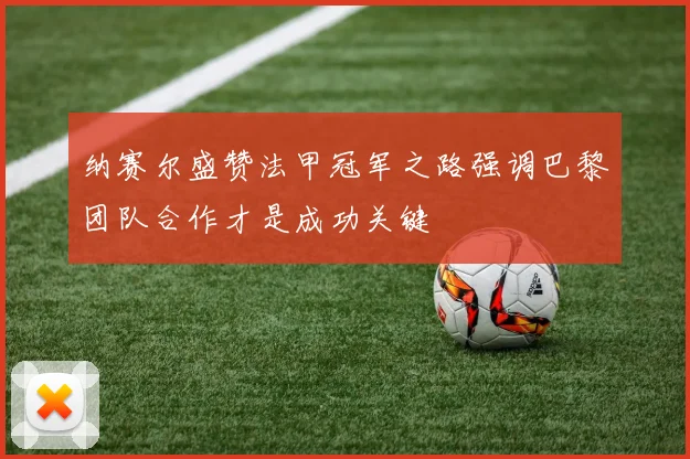 纳赛尔盛赞法甲冠军之路强调巴黎团队合作才是成功关键