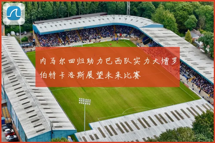 内马尔回归助力巴西队实力大增罗伯特卡洛斯展望未来比赛